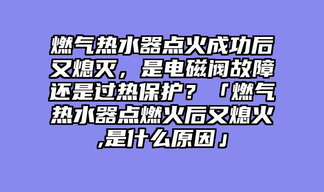 燃气热水器点火成功后又熄灭，是电磁阀故障还是过热保护？「燃气热水器点燃火后又熄火,是什么原因」