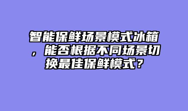 智能保鲜场景模式冰箱，能否根据不同场景切换最佳保鲜模式？