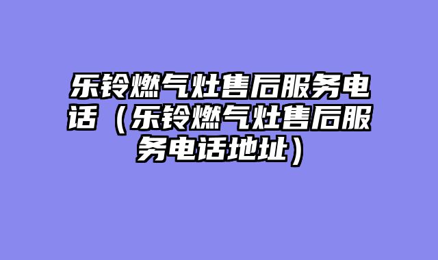 乐铃燃气灶售后服务电话（乐铃燃气灶售后服务电话地址）