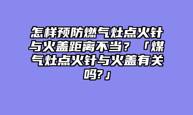 怎样预防燃气灶点火针与火盖距离不当？「煤气灶点火针与火盖有关吗?」