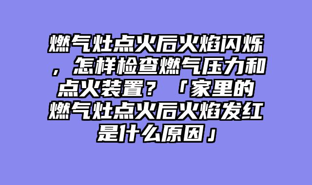 燃气灶点火后火焰闪烁，怎样检查燃气压力和点火装置？「家里的燃气灶点火后火焰发红是什么原因」