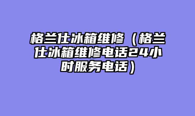 格兰仕冰箱维修（格兰仕冰箱维修电话24小时服务电话）