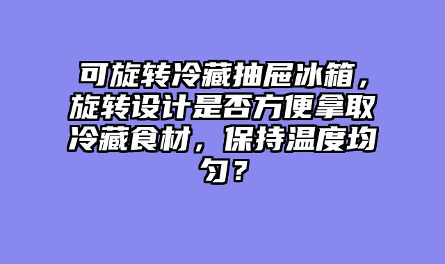 可旋转冷藏抽屉冰箱，旋转设计是否方便拿取冷藏食材，保持温度均匀？