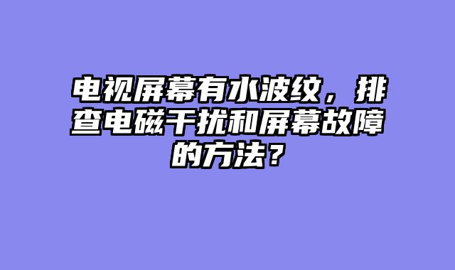 电视屏幕有水波纹，排查电磁干扰和屏幕故障的方法？