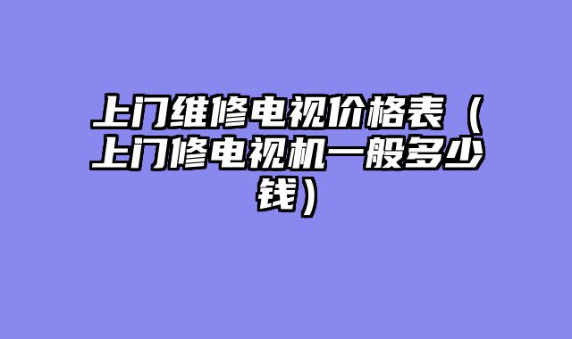 上门维修电视价格表（上门修电视机一般多少钱）