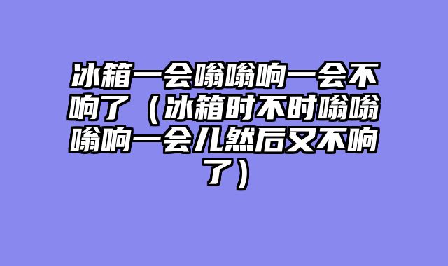 冰箱一会嗡嗡响一会不响了（冰箱时不时嗡嗡嗡响一会儿然后又不响了）