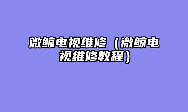 微鲸电视维修（微鲸电视维修教程）