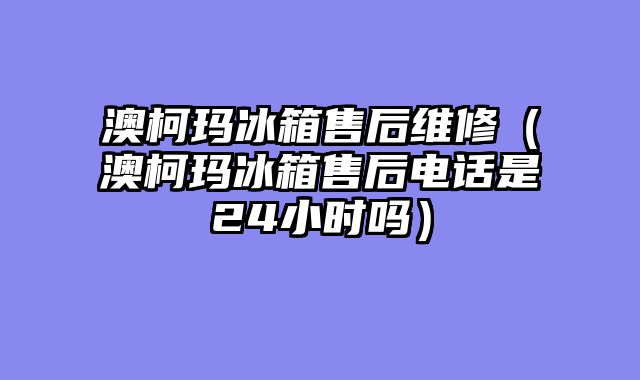 澳柯玛冰箱售后维修（澳柯玛冰箱售后电话是24小时吗）