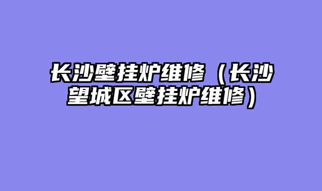 长沙壁挂炉维修（长沙望城区壁挂炉维修）
