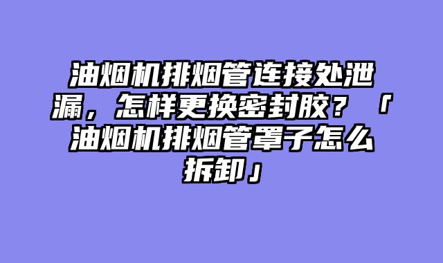油烟机排烟管连接处泄漏，怎样更换密封胶？「油烟机排烟管罩子怎么拆卸」