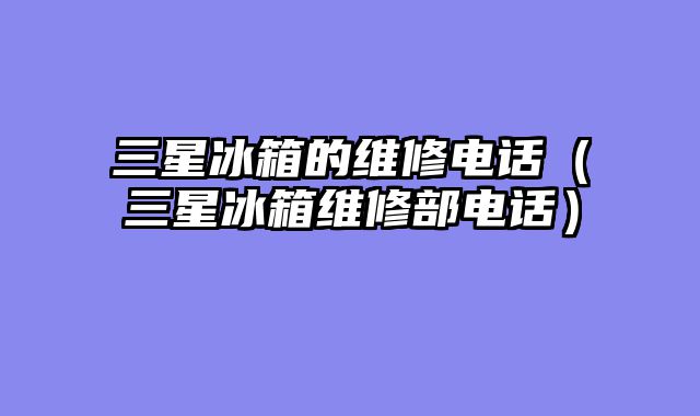 三星冰箱的维修电话（三星冰箱维修部电话）