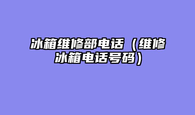 冰箱维修部电话（维修冰箱电话号码）
