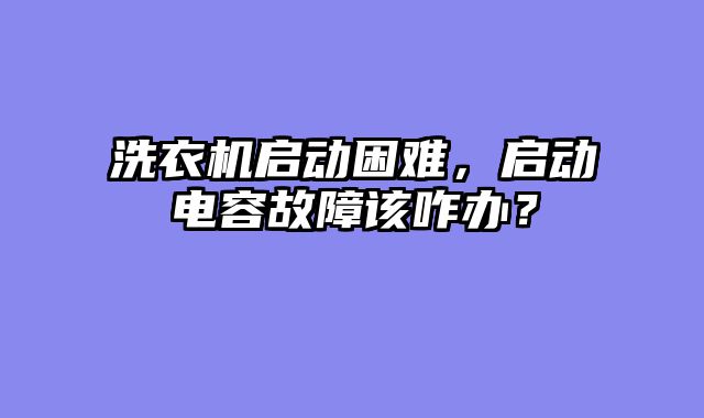 洗衣机启动困难，启动电容故障该咋办？