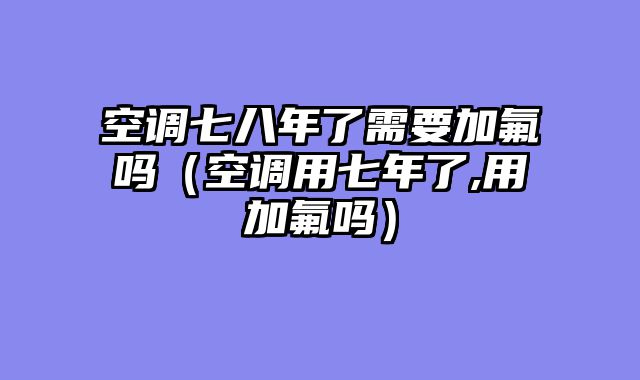 空调七八年了需要加氟吗（空调用七年了,用加氟吗）