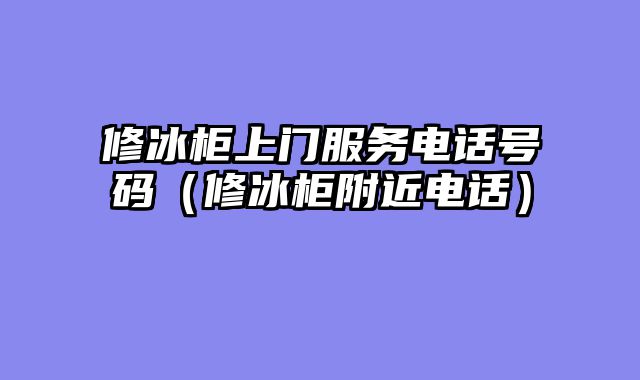 修冰柜上门服务电话号码（修冰柜附近电话）