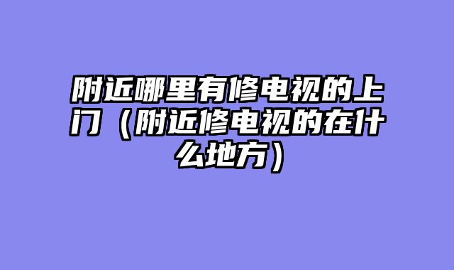 附近哪里有修电视的上门（附近修电视的在什么地方）