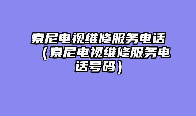索尼电视维修服务电话（索尼电视维修服务电话号码）