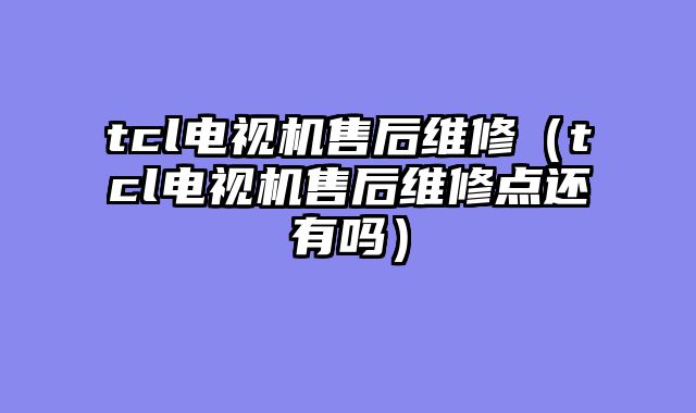 tcl电视机售后维修（tcl电视机售后维修点还有吗）