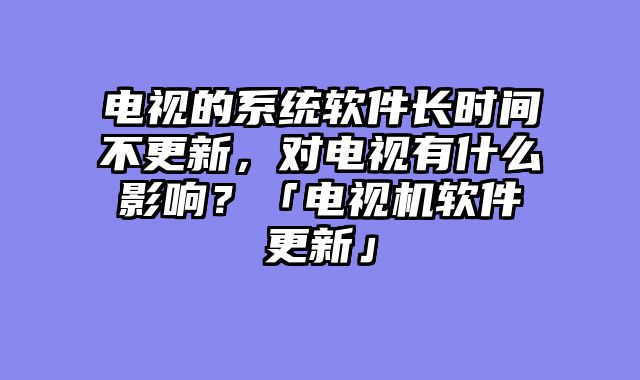 电视的系统软件长时间不更新，对电视有什么影响？「电视机软件更新」