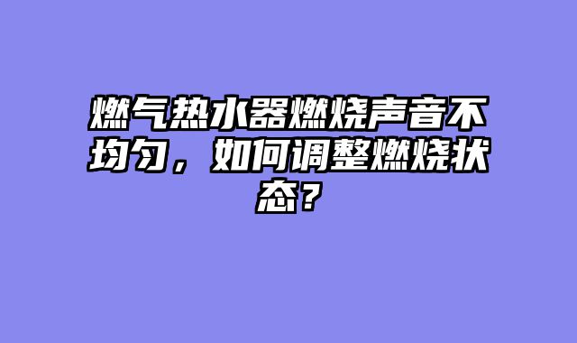 燃气热水器燃烧声音不均匀，如何调整燃烧状态？