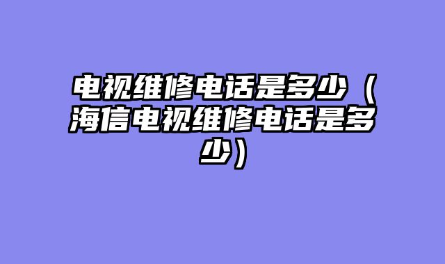 电视维修电话是多少（海信电视维修电话是多少）