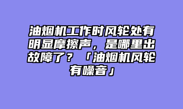 油烟机工作时风轮处有明显摩擦声，是哪里出故障了？「油烟机风轮有噪音」