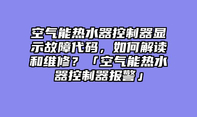 空气能热水器控制器显示故障代码，如何解读和维修？「空气能热水器控制器报警」