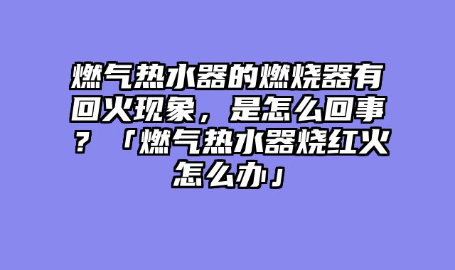 燃气热水器的燃烧器有回火现象，是怎么回事？「燃气热水器烧红火怎么办」