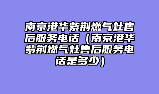 南京港华紫荆燃气灶售后服务电话（南京港华紫荆燃气灶售后服务电话是多少）