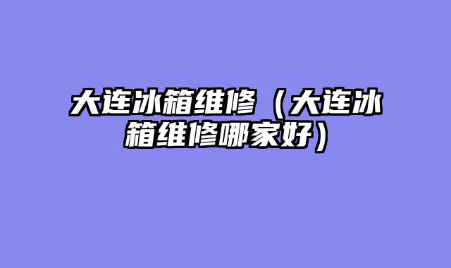 大连冰箱维修（大连冰箱维修哪家好）