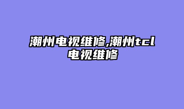 潮州电视维修,潮州tcl电视维修