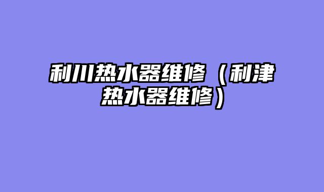 利川热水器维修（利津热水器维修）