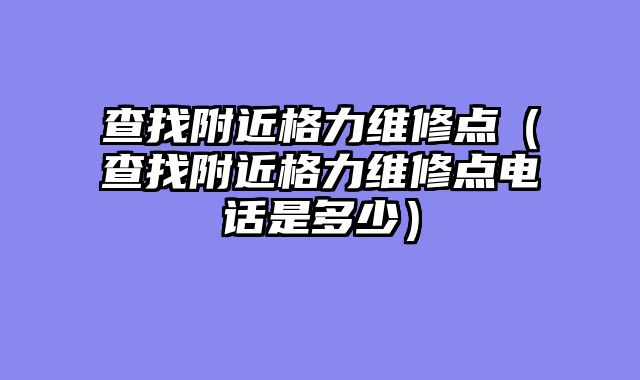 查找附近格力维修点（查找附近格力维修点电话是多少）