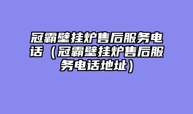 冠霸壁挂炉售后服务电话（冠霸壁挂炉售后服务电话地址）