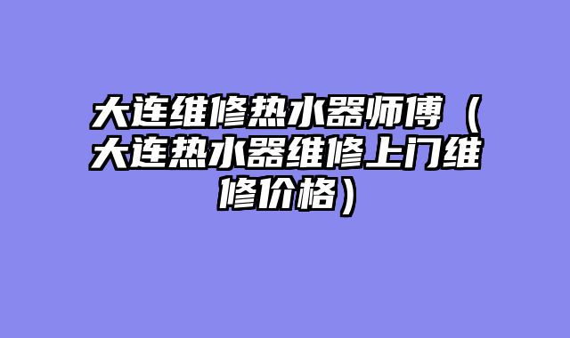 大连维修热水器师傅（大连热水器维修上门维修价格）