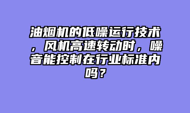 油烟机的低噪运行技术，风机高速转动时，噪音能控制在行业标准内吗？