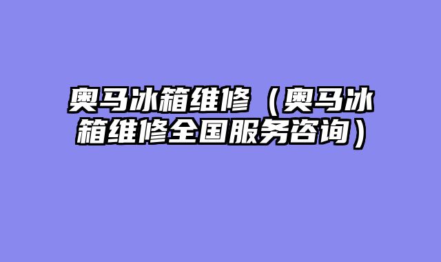 奥马冰箱维修（奥马冰箱维修全国服务咨询）
