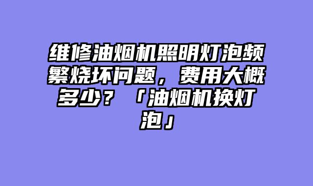 维修油烟机照明灯泡频繁烧坏问题，费用大概多少？「油烟机换灯泡」
