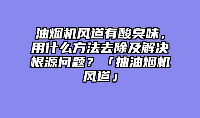 油烟机风道有酸臭味，用什么方法去除及解决根源问题？「抽油烟机风道」