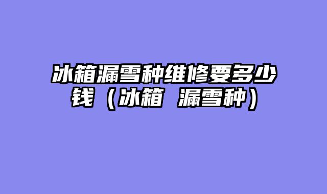 冰箱漏雪种维修要多少钱（冰箱 漏雪种）