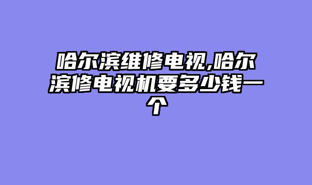 哈尔滨维修电视,哈尔滨修电视机要多少钱一个