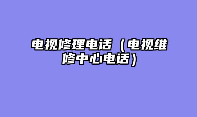 电视修理电话（电视维修中心电话）