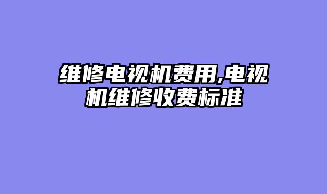 维修电视机费用,电视机维修收费标准