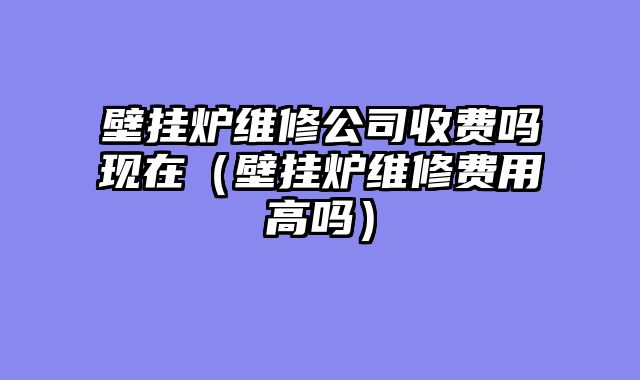 壁挂炉维修公司收费吗现在（壁挂炉维修费用高吗）