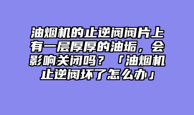 油烟机的止逆阀阀片上有一层厚厚的油垢，会影响关闭吗？「油烟机止逆阀坏了怎么办」