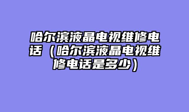 哈尔滨液晶电视维修电话（哈尔滨液晶电视维修电话是多少）