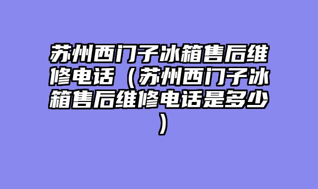 苏州西门子冰箱售后维修电话（苏州西门子冰箱售后维修电话是多少）