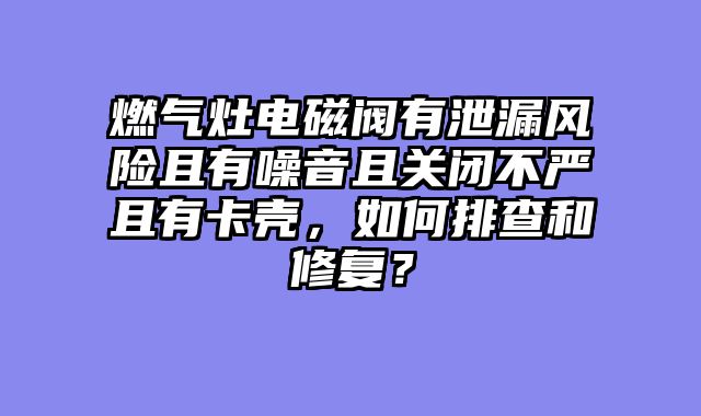 燃气灶电磁阀有泄漏风险且有噪音且关闭不严且有卡壳，如何排查和修复？
