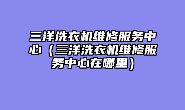 三洋洗衣机维修服务中心（三洋洗衣机维修服务中心在哪里）