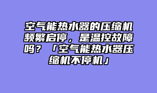 空气能热水器的压缩机频繁启停，是温控故障吗？「空气能热水器压缩机不停机」